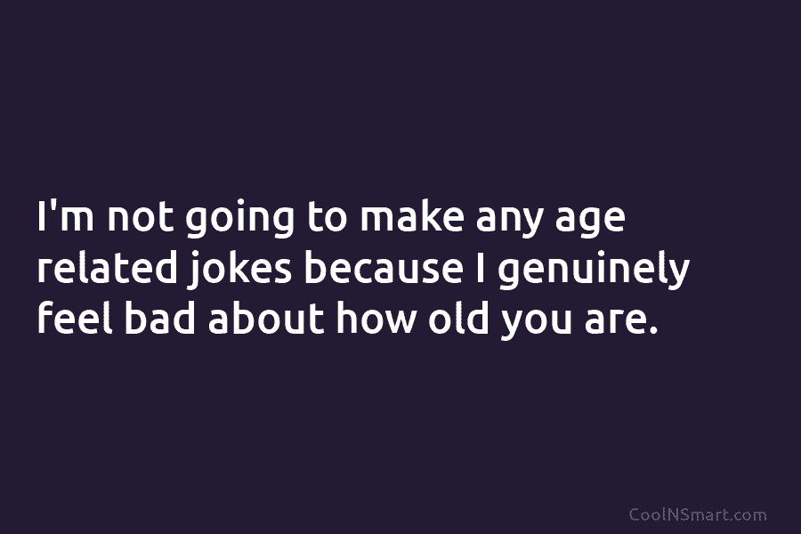 I’m not going to make any age related jokes because I genuinely feel bad about how old you are.