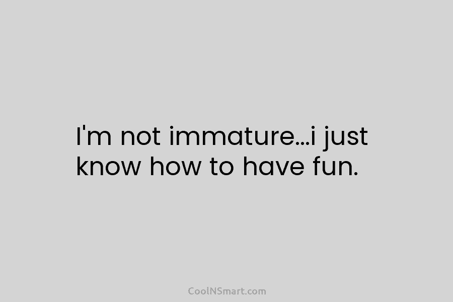 I’m not immature…i just know how to have fun.