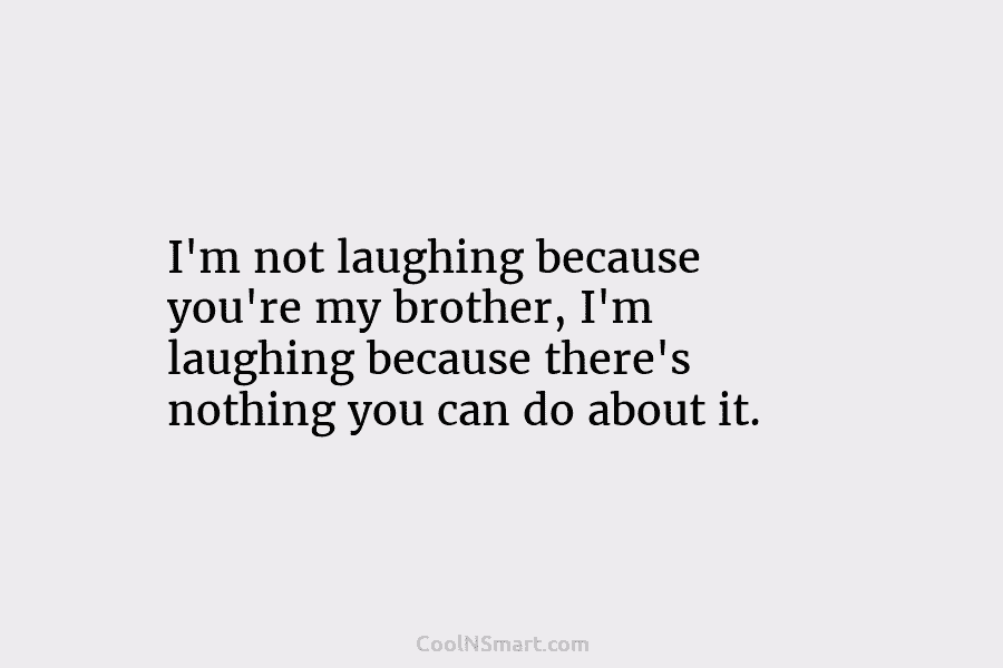 I’m not laughing because you’re my brother, I’m laughing because there’s nothing you can do about it.