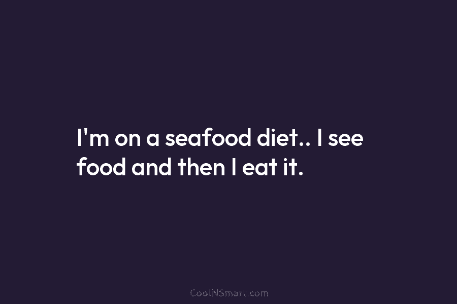I’m on a seafood diet.. I see food and then I eat it.