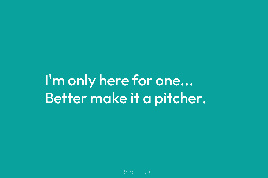 I’m only here for one… Better make it a pitcher.