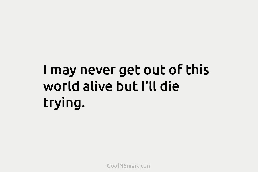 I may never get out of this world alive but I’ll die trying.