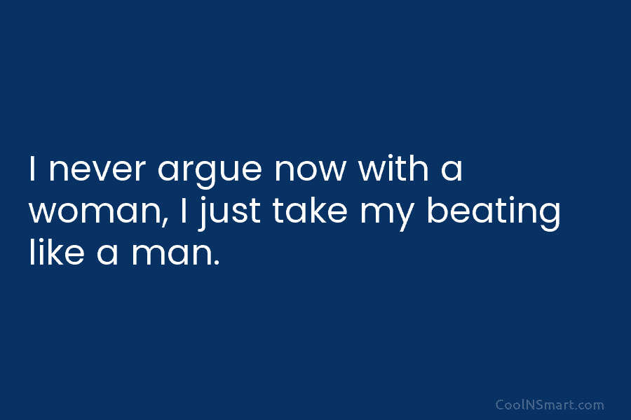 I never argue now with a woman, I just take my beating like a man.