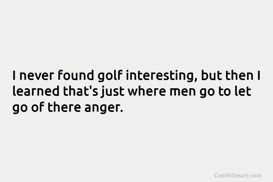 I never found golf interesting, but then I learned that’s just where men go to...