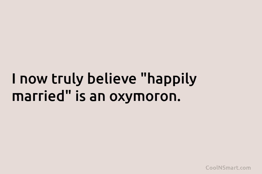 I now truly believe “happily married” is an oxymoron.