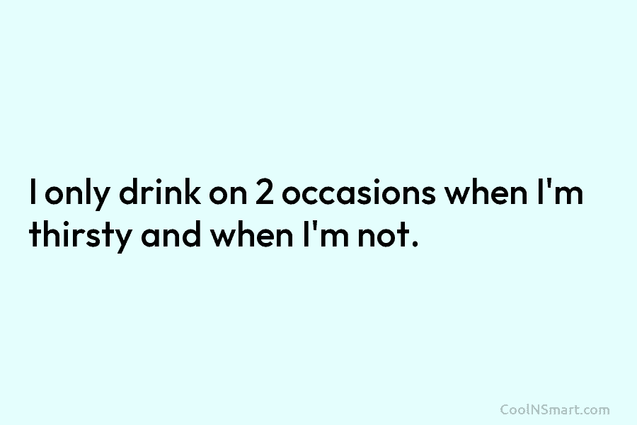 I only drink on 2 occasions when I’m thirsty and when I’m not.