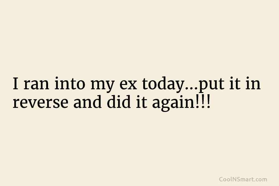 I ran into my ex today…put it in reverse and did it again!!!