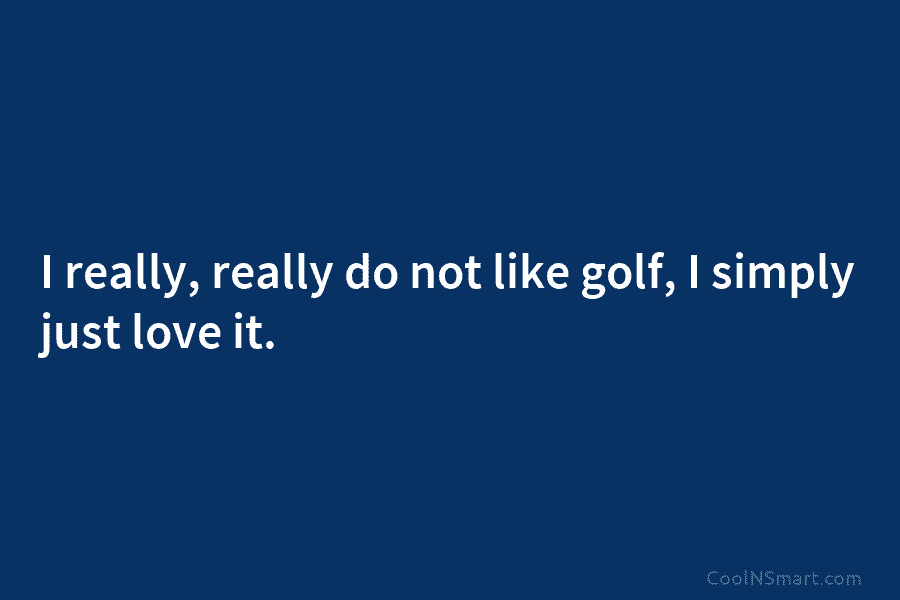 I really, really do not like golf, I simply just love it.