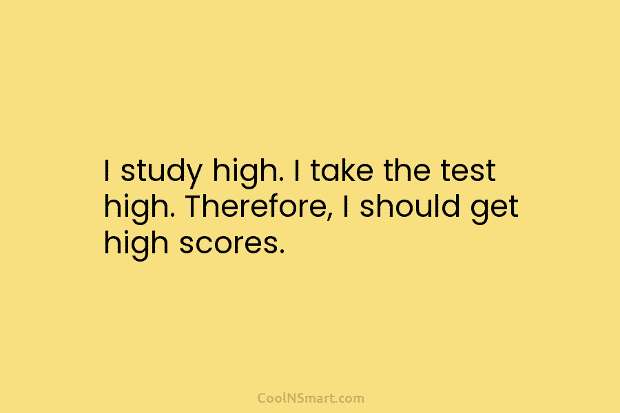 I study high. I take the test high. Therefore, I should get high scores.