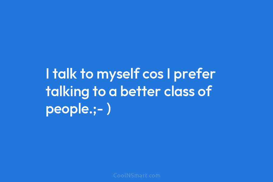 I talk to myself cos I prefer talking to a better class of people.;- )
