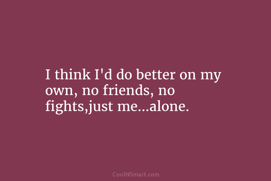 I think I’d do better on my own, no friends, no fights,just me…alone.