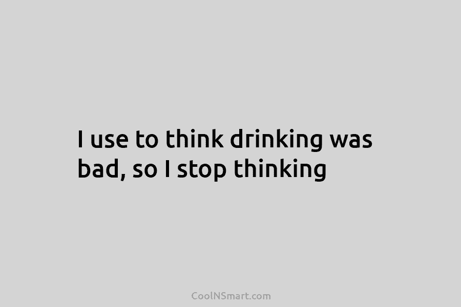I use to think drinking was bad, so I stop thinking