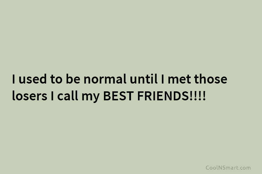 I used to be normal until I met those losers I call my BEST FRIENDS!!!!