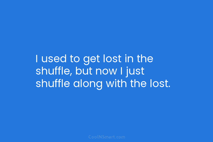 I used to get lost in the shuffle, but now I just shuffle along with...