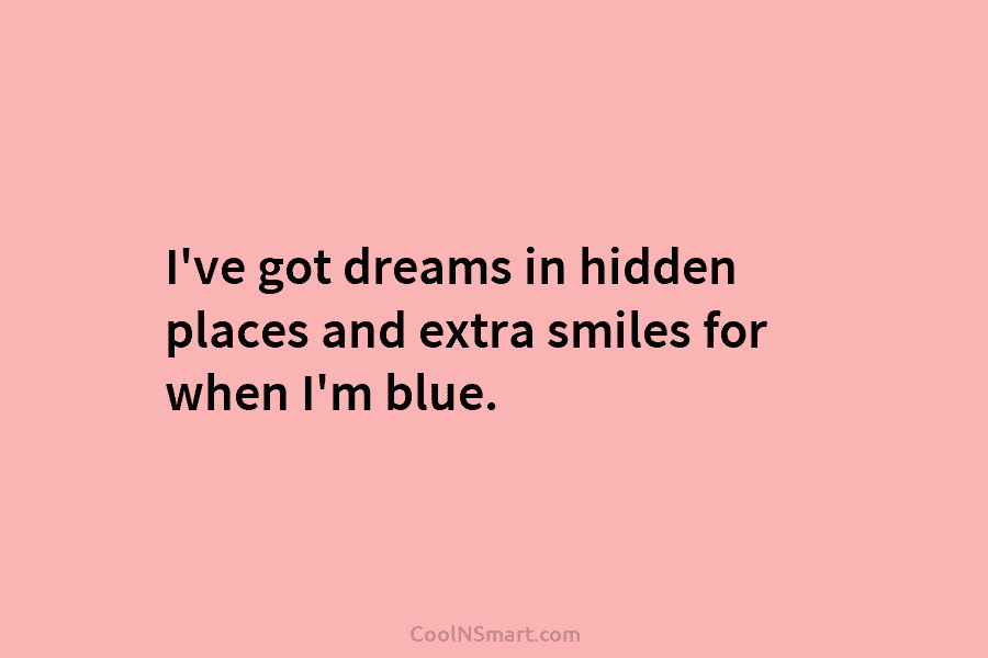 I’ve got dreams in hidden places and extra smiles for when I’m blue.