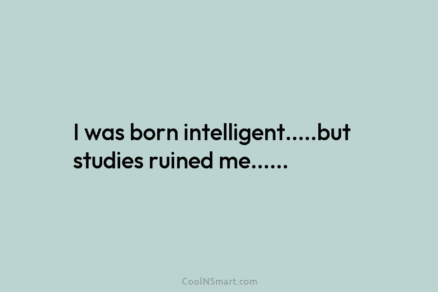 I was born intelligent…..but studies ruined me……