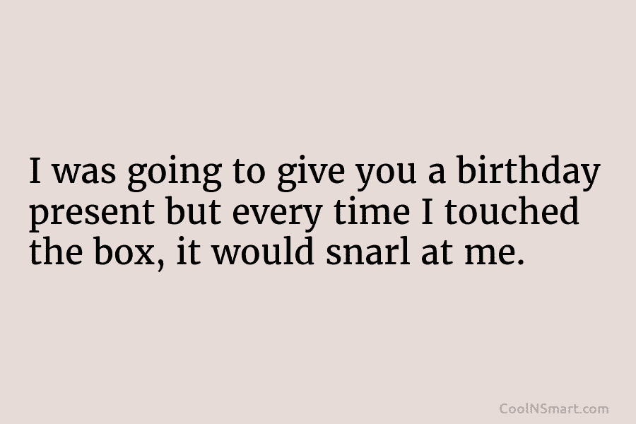 I was going to give you a birthday present but every time I touched the box, it would snarl at...