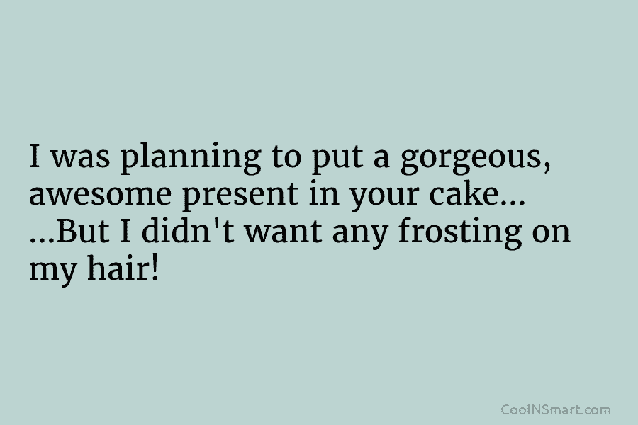 I was planning to put a gorgeous, awesome present in your cake… …But I didn’t want any frosting on my...