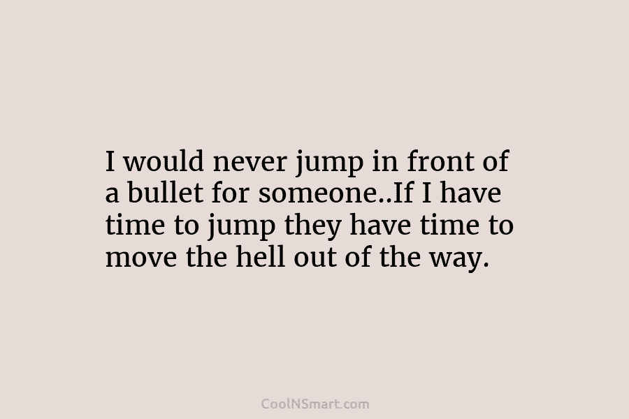I would never jump in front of a bullet for someone..If I have time to...
