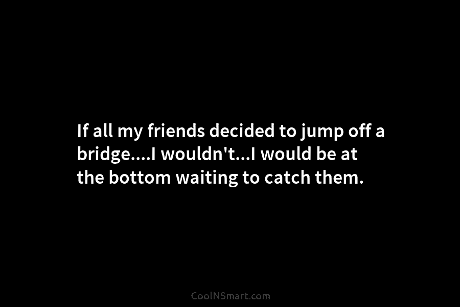 If all my friends decided to jump off a bridge….I wouldn’t…I would be at the...