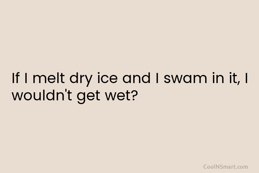 If I melt dry ice and I swam in it, I wouldn’t get wet?