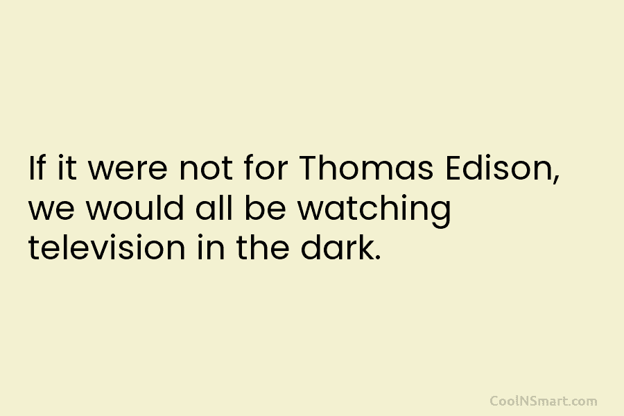 If it were not for Thomas Edison, we would all be watching television in the dark.