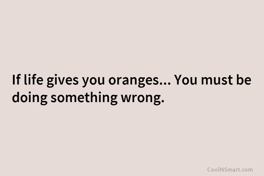 If life gives you oranges… You must be doing something wrong.