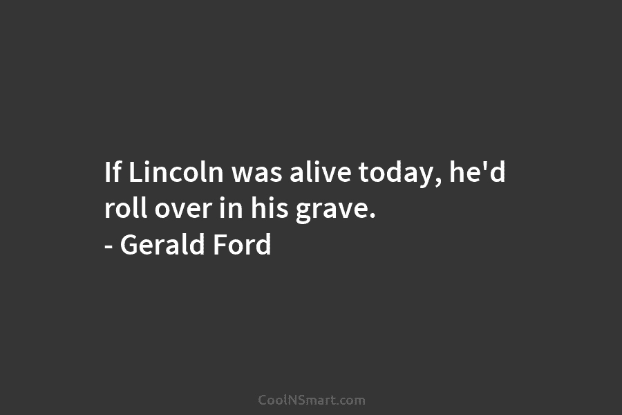 If Lincoln was alive today, he’d roll over in his grave. – Gerald Ford