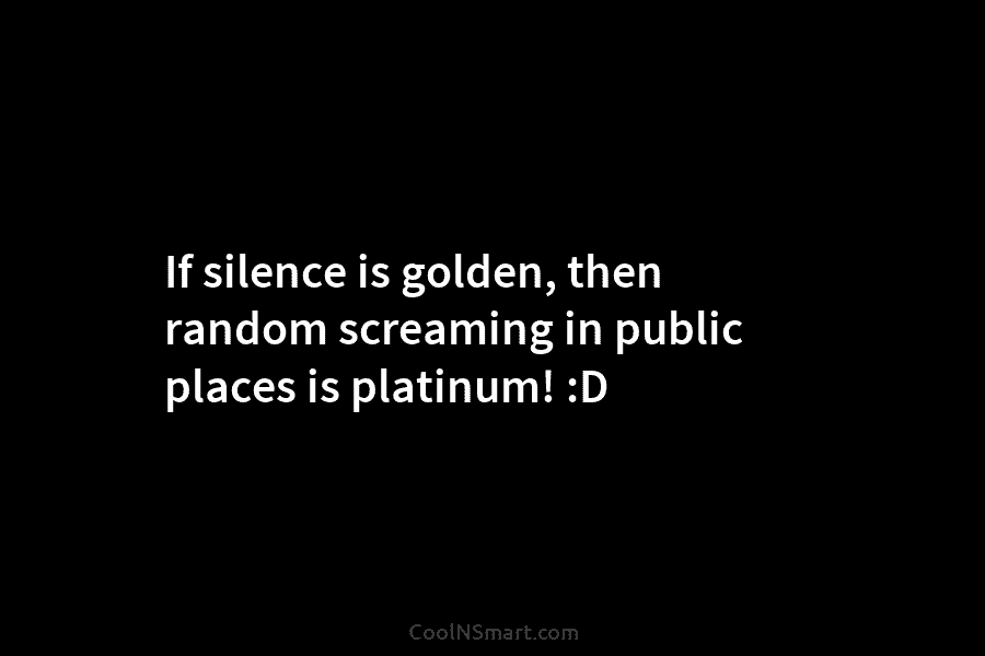 If silence is golden, then random screaming in public places is platinum! :D