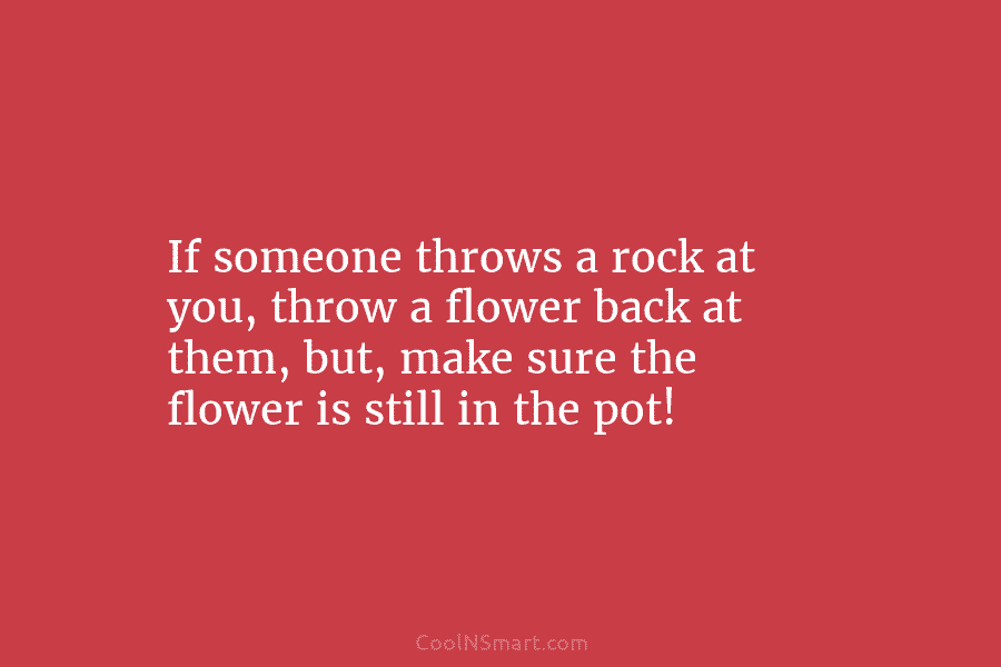 If someone throws a rock at you, throw a flower back at them, but, make...