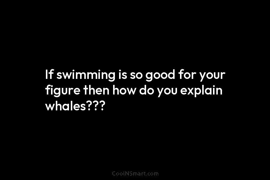 If swimming is so good for your figure then how do you explain whales???