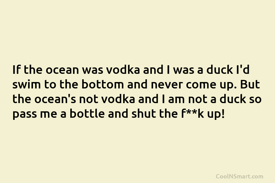 If the ocean was vodka and I was a duck I’d swim to the bottom...