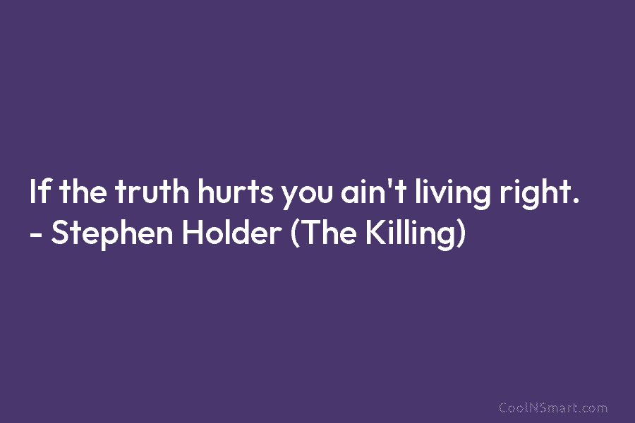 If the truth hurts you ain’t living right. – Stephen Holder (The Killing)