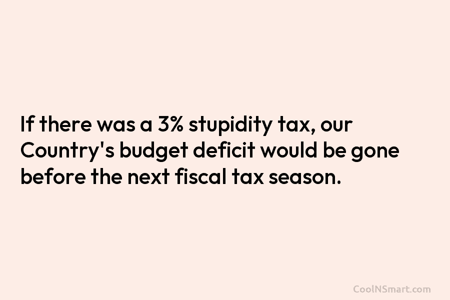 If there was a 3% stupidity tax, our Country’s budget deficit would be gone before the next fiscal tax season.