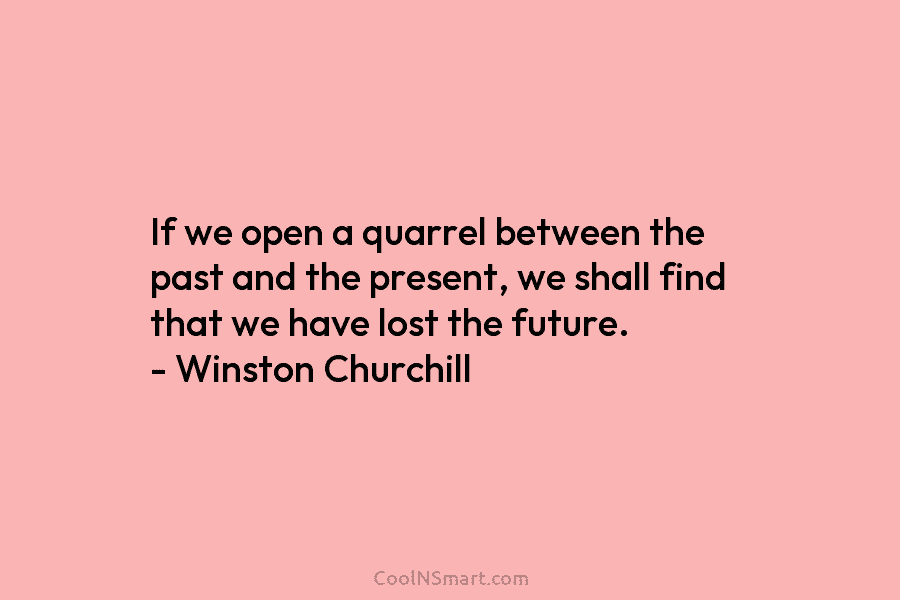 If we open a quarrel between the past and the present, we shall find that we have lost the future....