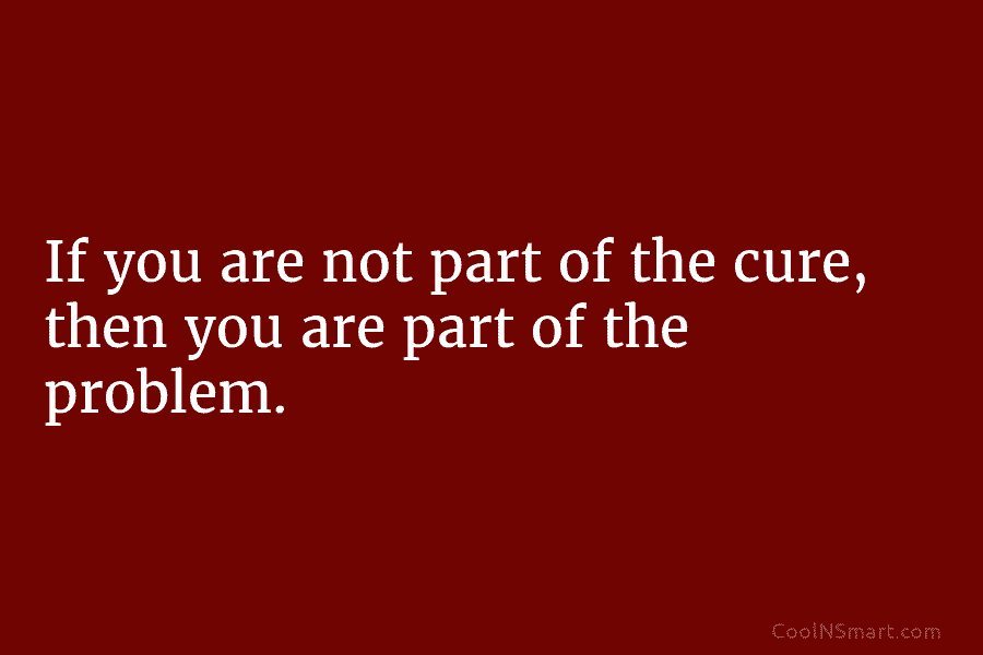 If you are not part of the cure, then you are part of the problem.