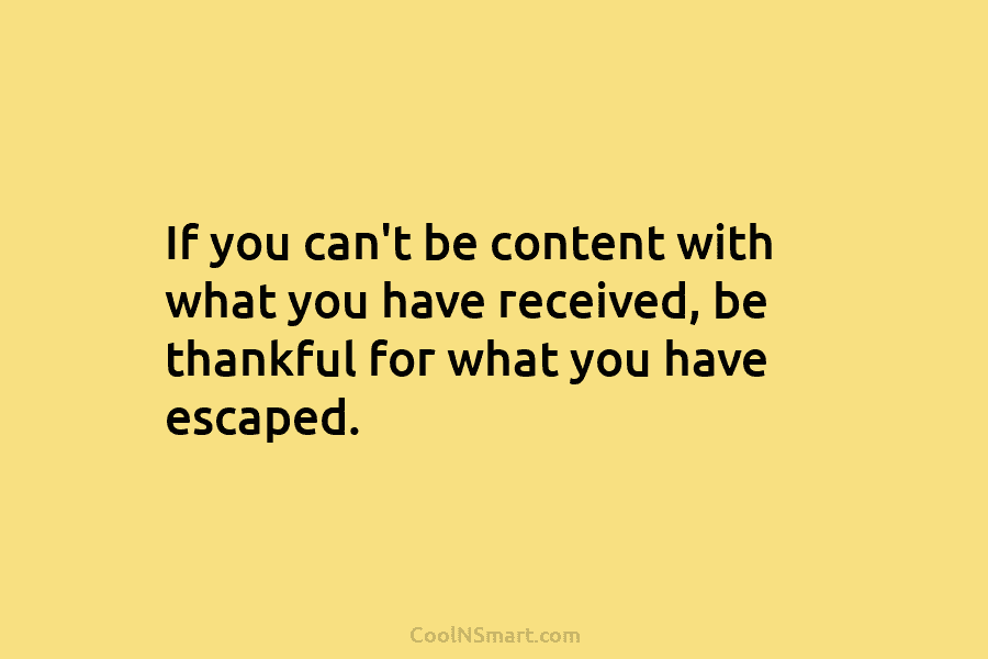 If you can’t be content with what you have received, be thankful for what you have escaped.