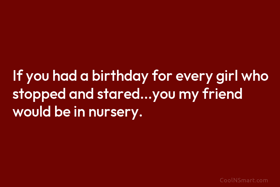 If you had a birthday for every girl who stopped and stared…you my friend would be in nursery.