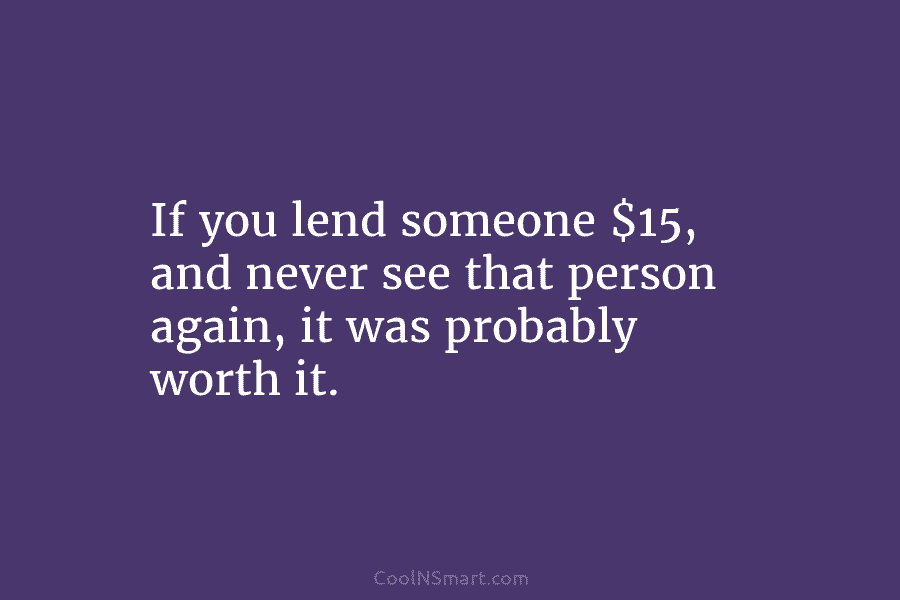 If you lend someone $15, and never see that person again, it was probably worth it.