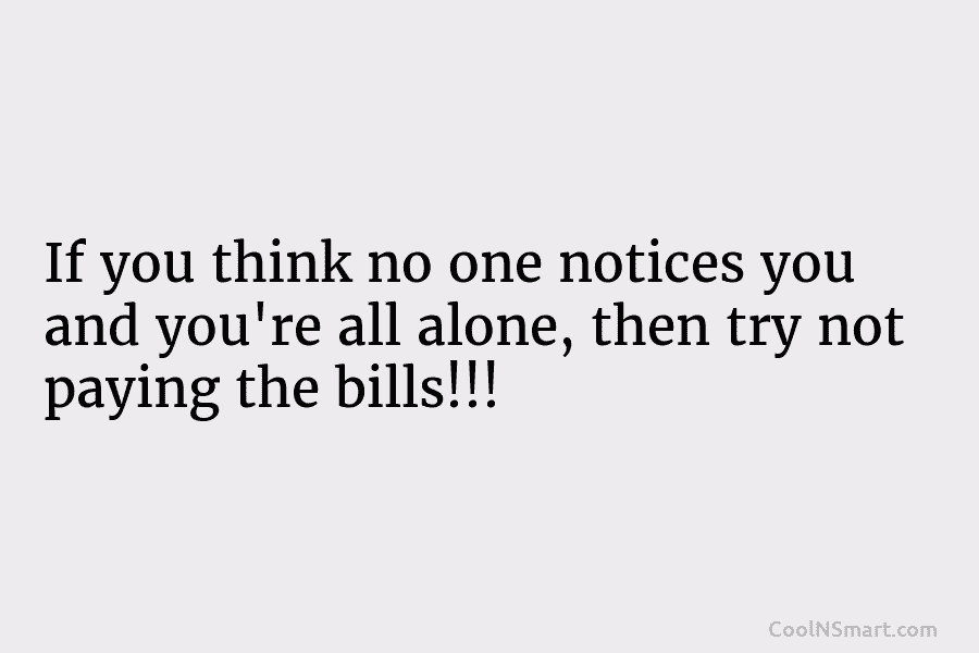 If you think no one notices you and you’re all alone, then try not paying the bills!!!