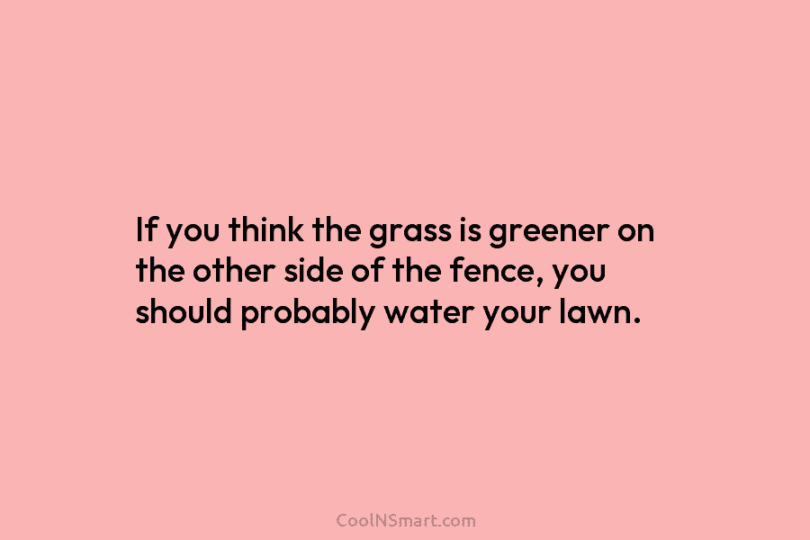 If you think the grass is greener on the other side of the fence, you should probably water your lawn.