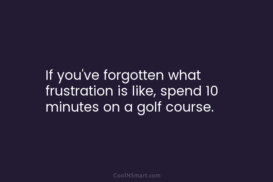 If you’ve forgotten what frustration is like, spend 10 minutes on a golf course.