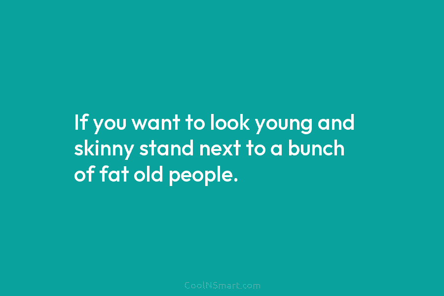 If you want to look young and skinny stand next to a bunch of fat old people.