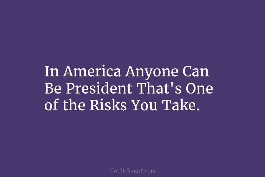In America Anyone Can Be President That’s One of the Risks You Take.