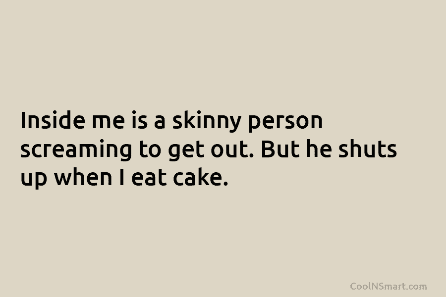Inside me is a skinny person screaming to get out. But he shuts up when I eat cake.
