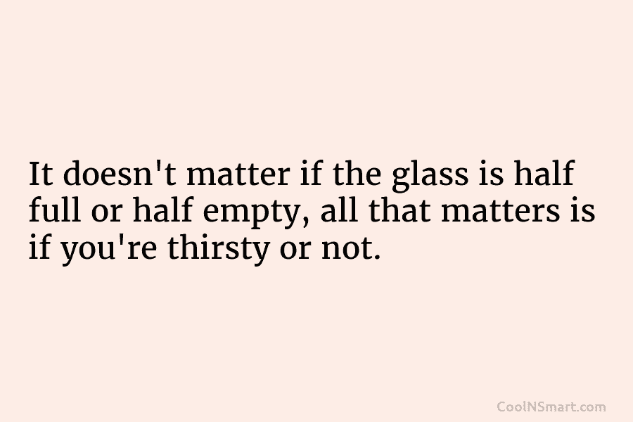 It doesn’t matter if the glass is half full or half empty, all that matters is if you’re thirsty or...