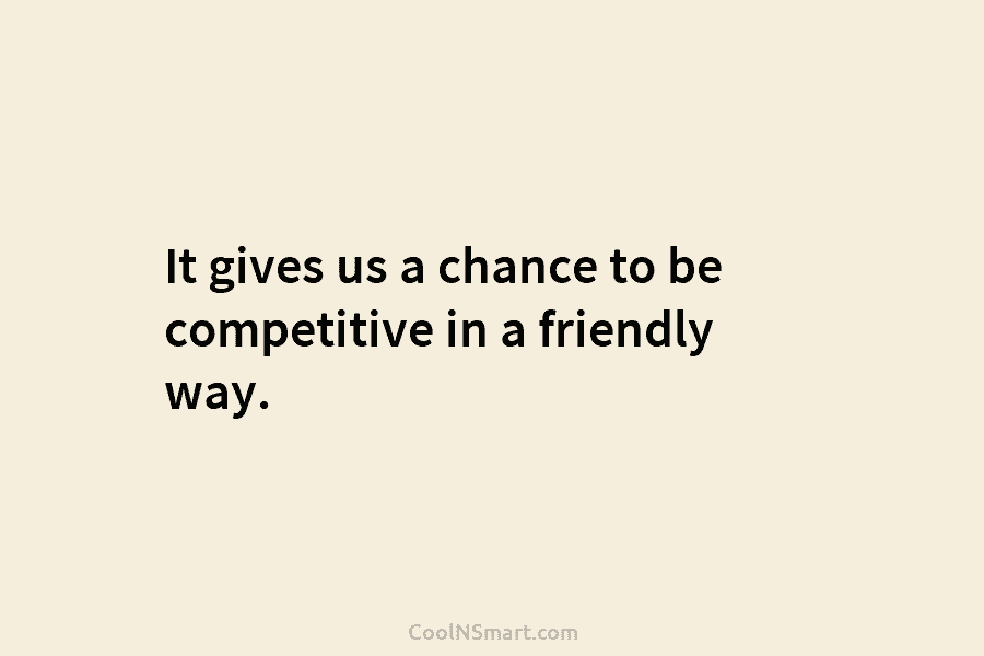It gives us a chance to be competitive in a friendly way.