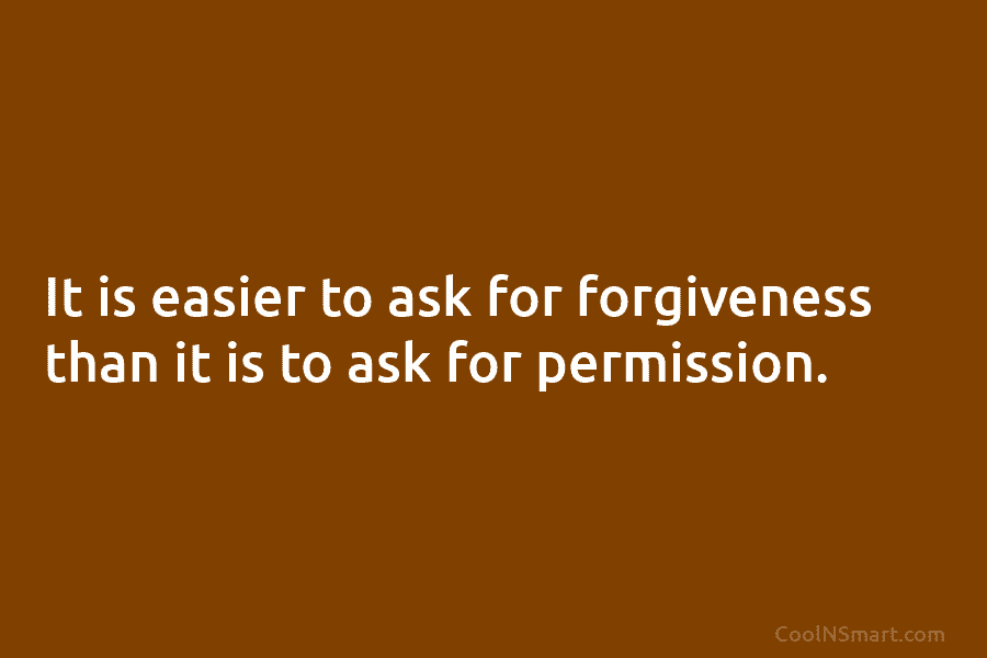 It is easier to ask for forgiveness than it is to ask for permission.