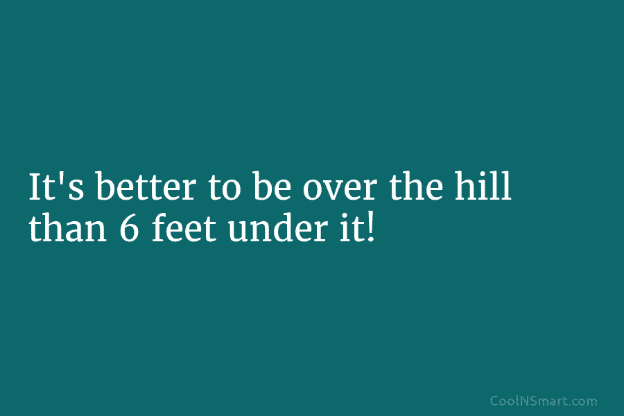 It’s better to be over the hill than 6 feet under it!