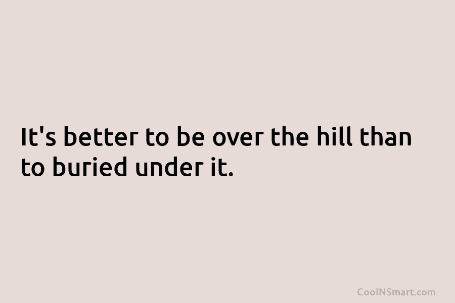 It’s better to be over the hill than to buried under it.